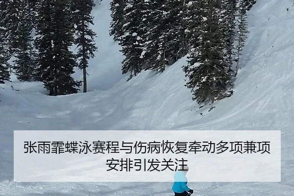 张雨霏蝶泳赛程与伤病恢复牵动多项兼项安排引发关注